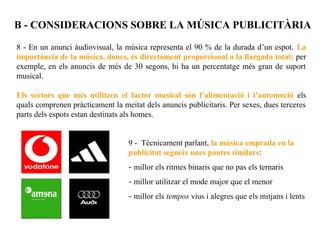 B - CONSIDERACIONS SOBRE LA MÚSICA PUBLICITÀRIA

8 - En un anunci àudiovisual, la música representa el 90 % de la durada d’un espot. La
importància de la música, doncs, és directament proporcional a la llargada total; per
exemple, en els anuncis de més de 30 segons, hi ha un percentatge més gran de suport
musical.

Els sectors que més utilitzen el factor musical són l’alimentació i l’automoció els
quals comprenen pràcticament la meitat dels anuncis publicitaris. Per sexes, dues terceres
parts dels espots estan destinats als homes.


                                  9 - Tècnicament parlant, la música emprada en la
                                  publicitat segueix unes pautes similars:
                                  - millor els ritmes binaris que no pas els ternaris
                                  - millor utilitzar el mode major que el menor
                                  - millor els tempos vius i alegres que els mitjans i lents
 
