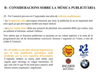 B - CONSIDERACIONS SOBRE LA MÚSICA PUBLICITÀRIA

10 - Tot l’anterior provoca en l’espectador una sèrie de reflexos condicionats:
- les freqüències altes provoquen relaxació; per això, la publicitat fa un ús majoritari dels
sons aguts ja que provoquen també una major atenció
- un gran volum sonor dóna una sensació de plenitud; una sonoritat dèbil, per contra, crea
un ambient d’intimitat, solitud i feblesa.
Tots sabem que el fenomen publicitari es presenta en un volum superior a la resta de la
programació per tal de desencadenar convicció, fermesa i seguretat en l’oient, a més de
cridar-li l’atenció.


11 - El timbre és un altre element important ja
que té una significació psicològica molt
profunda per la seva capacitat d’associació.
L’espectre tímbric es tracta amb molta cura
segons quin missatge es vulgui transmetre. El
que està clar és que hi ha molt pocs anuncis amb
efectes sonors esquinçats i angoixants
 