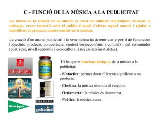 C - FUNCIÓ DE LA MÚSICA A LA PUBLICITAT
La funció de la música en un anunci és crear un ambient determinat, reforçar el
missatge, crear connexió amb el públic al qual s’adreça aquell anunci i ajudar a
identificar el producte només sentint-ne la música.

La creació d’un anunci publicitari i la seva música ha de tenir clar el perfil de l’anunciant
(objectius, producte, competència, context socioeconòmic i cultural) i del consumidor
(edat, sexe, nivell econòmic i sociocultural, i necessitats insatisfetes).


                                  Hi ha quatre funcions bàsiques de la música a la
                                 publicitat:
                                 - Sintàctica: permet donar diferents significats a un
                                 producte.
                                 - Cinètica: la música estimula el receptor.
                                 - Ornamental: la música és decorativa.
                                 - Poètica: la música evoca.
 