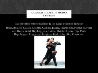 ¿CUÁNTAS CLASES DE MÚSICA
EXISTEN?

Existen varios ritmos músiales de los cuales podemos destacar:
Blues, Boleros, Clásica, Country, Cumbia, Dance, Electrónica, Flamenco, Folcl
ore, Heavy metal, Hip-hop, Jazz, Latina, Mambo, Opera, Pop, Punk
Rap, Reggae, Reggaeton, Religiosa, Rock, Salsa, Ska, Tango, etc.

 