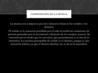 COMPOSICIÓN DE LA MÚSICA

La música está compuesta por dos elementos básicos: los sonidos y los
silencios.
El sonido es la sensación percibida por el oído al recibir las variaciones de
presión generadas por el movimiento vibratorio de los cuerpos sonoros. Se
transmite por el medio que los envuelve, que generalmente es el aire de la
atmósfera. La ausencia perceptible de sonido es el silencio, aunque es una
sensación relativa, ya que el silencio absoluto no se da en la naturaleza.

 