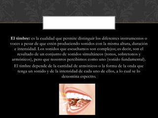 El timbre: es la cualidad que permite distinguir los diferentes instrumentos o
voces a pesar de que estén produciendo sonidos con la misma altura, duración
e intensidad. Los sonidos que escuchamos son complejos; es decir, son el
resultado de un conjunto de sonidos simultáneos (tonos, sobretonos y
armónicos), pero que nosotros percibimos como uno (sonido fundamental).
El timbre depende de la cantidad de armónicos o la forma de la onda que
tenga un sonido y de la intensidad de cada uno de ellos, a lo cual se lo
denomina espectro.

 