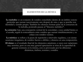 ELEMENTOS DE LA MÚSICA

La melodía: es un conjunto de sonidos concebidos dentro de un ámbito sonoro
particular que suenan sucesivamente uno después de otro, y que se percibe con
identidad y sentido propio. También los silencios forman parte de la estructura de
la melodía, poniendo pausas al "discurso melódico".
La armonía: bajo una concepción vertical de la sonoridad, y cuya unidad básica es
el acorde, regula la concordancia entre sonidos que suenan simultáneamente y su
enlace con sonidos vecinos.
La métrica: se refiere a la pauta de repetición a intervalos regulares, y en ciertas
ocasiones irregulares, de sonidos fuertes o débiles y silencios en una composición.
El ritmo: es el resultado final de los elementos anteriores, a veces con variaciones
muy notorias, pero en una muy general apreciación se trata de la capacidad de
generar contraste en la música, esto es provocado por las diferentes
dinámicas, timbres, texturas y sonidos.

 