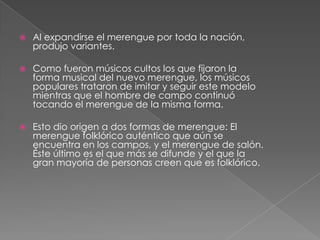  Al expandirse el merengue por toda la nación,
produjo variantes.
 Como fueron músicos cultos los que fijaron la
forma musical del nuevo merengue, los músicos
populares trataron de imitar y seguir este modelo
mientras que el hombre de campo continuó
tocando el merengue de la misma forma.
 Esto dio origen a dos formas de merengue: El
merengue folklórico auténtico que aún se
encuentra en los campos, y el merengue de salón.
Éste último es el que más se difunde y el que la
gran mayoría de personas creen que es folklórico.
 