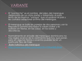  El “pambiche” es el nombre del jaleo del merengue
desprovisto de sus otras partes y adaptado al paso
lento de los marinos “yanquis” que ocupaban el país y
les costaba adaptarse al ritmo del merengue.
 El merengue se baila en parejas de dos personas y en la
Republica Dominicana todos lo saben bailar y es
bailado en fiestas, en las casas, en los bares y
discotecas.
 Normalmente en el baile del merengue dominicano no
hay reglas acerca de la vestimenta que hay que poner,
pero en algunas fiestas o eventos puedes tener un
particular tipo de traje.
 Baile Folklórico del merengue
 http://www.youtube.com/watch?v=YWwHklS-0mM
 
