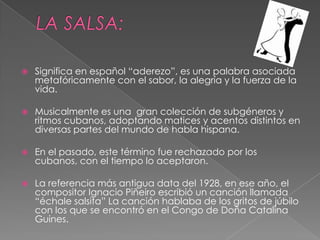  Significa en español “aderezo”, es una palabra asociada
metafóricamente con el sabor, la alegría y la fuerza de la
vida.
 Musicalmente es una gran colección de subgéneros y
ritmos cubanos, adoptando matices y acentos distintos en
diversas partes del mundo de habla hispana.
 En el pasado, este término fue rechazado por los
cubanos, con el tiempo lo aceptaron.
 La referencia más antigua data del 1928, en ese año, el
compositor Ignacio Piñeiro escribió un canción llamada
“échale salsita” La canción hablaba de los gritos de júbilo
con los que se encontró en el Congo de Doña Catalina
Guines.
 