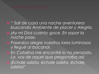  “ Salí de casa una noche aventurera
buscando Ambiente de placer y Alegría.
 ¡Ay mi Dios cuanto goce. En sopor la
noche pase.
 Paseaba alegre nuestros lares luminosos
y llegué al bacanal.
 En Catalina me encontré lo no pensado.
La voz de aquel que pregonaba así:
 ¡Échale salsita, échale salsita, échale
salsita!”
 