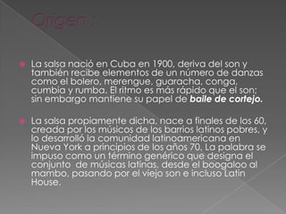  La salsa nació en Cuba en 1900, deriva del son y
también recibe elementos de un número de danzas
como el bolero, merengue, guaracha, conga,
cumbia y rumba. El ritmo es más rápido que el son;
sin embargo mantiene su papel de baile de cortejo.
 La salsa propiamente dicha, nace a finales de los 60,
creada por los músicos de los barrios latinos pobres, y
lo desarrolló la comunidad latinoamericana en
Nueva York a principios de los años 70. La palabra se
impuso como un término genérico que designa el
conjunto de músicas latinas, desde el boogaloo al
mambo, pasando por el viejo son e incluso Latin
House.
 