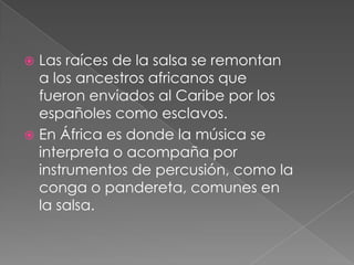  Las raíces de la salsa se remontan
a los ancestros africanos que
fueron enviados al Caribe por los
españoles como esclavos.
 En África es donde la música se
interpreta o acompaña por
instrumentos de percusión, como la
conga o pandereta, comunes en
la salsa.
 