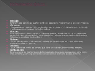  El Bongo:
 Está formado por dos pequeños tambores acoplados mediante una pieza de madera.
 Campana:
 Proviene de un cencerro de los utilizados para el ganado al que se le quita en badajo
y se le golpea con un palo duro de madera.
 Maracas:
 instrumento afrocubano formado por un recipiente cerrado hecho de la corteza de
algún fruto de cuero o cestería trenzada dentro del cual hay pequeños objetos duros
tales como semillas o piedrecillas…
 Timbales:
 Tambores de metal unidos entre sí por herrajes, abiertos por sus partes inferiores y
colocados sobre un soporte.
 Tambora:
 Es un tambor en forma de cilindro que tiene un cuero situado en cada extremo.
 Tambores Batá:
 Es un conjunto de tres tambores de forma de dos troncos de cono unidos por u parte
más estrecha y con un parche de cuero de distinto diámetro a cada extremo.
 