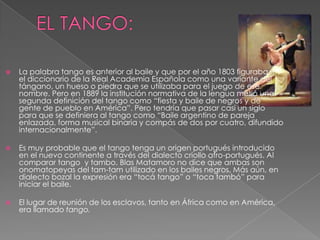  La palabra tango es anterior al baile y que por el año 1803 figuraba en
el diccionario de la Real Academia Española como una variante del
tángano, un hueso o piedra que se utilizaba para el juego de ese
nombre. Pero en 1889 la institución normativa de la lengua metió una
segunda definición del tango como “fiesta y baile de negros y de
gente de pueblo en América”. Pero tendría que pasar casi un siglo
para que se definiera al tango como “Baile argentino de pareja
enlazada, forma musical binaria y compás de dos por cuatro, difundido
internacionalmente”.
 Es muy probable que el tango tenga un origen portugués introducido
en el nuevo continente a través del dialecto criollo afro-portugués. Al
comparar tango y tambo. Blas Matamoro no dice que ambas son
onomatopeyas del tam-tam utilizado en los bailes negros. Más aún, en
dialecto bozal la expresión era “tocá tango” o “toca tambó” para
iniciar el baile.
 El lugar de reunión de los esclavos, tanto en África como en América,
era llamado tango.
 