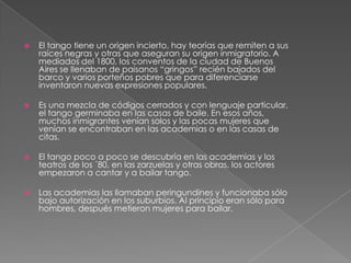  El tango tiene un origen incierto, hay teorías que remiten a sus
raíces negras y otras que aseguran su origen inmigratorio. A
mediados del 1800, los conventos de la ciudad de Buenos
Aires se llenaban de paisanos “gringos” recién bajados del
barco y varios porteños pobres que para diferenciarse
inventaron nuevas expresiones populares.
 Es una mezcla de códigos cerrados y con lenguaje particular,
el tango germinaba en las casas de baile. En esos años,
muchos inmigrantes venían solos y las pocas mujeres que
venían se encontraban en las academias o en las casas de
citas.
 El tango poco a poco se descubría en las academias y los
teatros de los ´80, en las zarzuelas y otras obras, los actores
empezaron a cantar y a bailar tango.
 Las academias las llamaban peringundines y funcionaba sólo
bajo autorización en los suburbios. Al principio eran sólo para
hombres, después metieron mujeres para bailar.
 