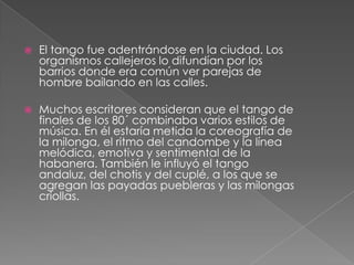  El tango fue adentrándose en la ciudad. Los
organismos callejeros lo difundían por los
barrios donde era común ver parejas de
hombre bailando en las calles.
 Muchos escritores consideran que el tango de
finales de los 80´ combinaba varios estilos de
música. En él estaría metida la coreografía de
la milonga, el ritmo del candombe y la línea
melódica, emotiva y sentimental de la
habanera. También le influyó el tango
andaluz, del chotis y del cuplé, a los que se
agregan las payadas puebleras y las milongas
criollas.
 