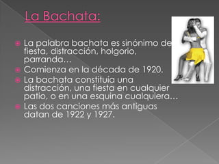  La palabra bachata es sinónimo de
fiesta, distracción, holgorio,
parranda…
 Comienza en la década de 1920.
 La bachata constituía una
distracción, una fiesta en cualquier
patio, o en una esquina cualquiera…
 Las dos canciones más antiguas
datan de 1922 y 1927.
 