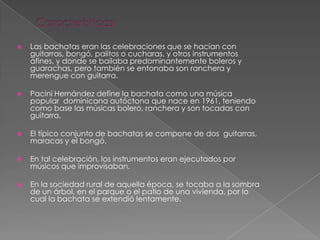  Las bachatas eran las celebraciones que se hacían con
guitarras, bongó, palitos o cucharas, y otros instrumentos
afines, y donde se bailaba predominantemente boleros y
guarachas, pero también se entonaba son ranchera y
merengue con guitarra.
 Pacini Hernández define la bachata como una música
popular dominicana autóctona que nace en 1961, teniendo
como base las músicas bolero, ranchera y son tocadas con
guitarra.
 El típico conjunto de bachatas se compone de dos guitarras,
maracas y el bongó.
 En tal celebración, los instrumentos eran ejecutados por
músicos que improvisaban.
 En la sociedad rural de aquella época, se tocaba a la sombra
de un árbol, en el parque o el patio de una vivienda, por lo
cual la bachata se extendió lentamente.
 