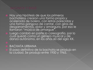  Hay una hipótesis de que los primeros
bachateros crearon una forma propia y
acelerada de bolero, con letras parecidas y
una forma gangosa de cantar, con giros de
desgarramientos, dolor y amargura, por eso le
llamaron “música de amargue”.
 Luego cambió en parte la coreografía, por lo
cual quedó como un género musical y de
danza autónomo, en los años 60 del siglo XX.

 BACHATA URBANA
 El paso definitivo de la bachata se produjo en
la ciudad. Se produjo entre 1950 y 1965.
 