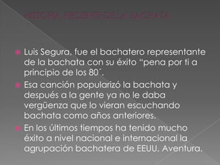  Luis Segura, fue el bachatero representante
de la bachata con su éxito “pena por ti a
principio de los 80´.
 Esa canción popularizó la bachata y
después a la gente ya no le daba
vergüenza que lo vieran escuchando
bachata como años anteriores.
 En los últimos tiempos ha tenido mucho
éxito a nivel nacional e internacional la
agrupación bachatera de EEUU, Aventura.
 