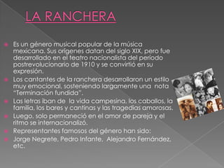  Es un género musical popular de la música
mexicana. Sus orígenes datan del siglo XIX, pero fue
desarrollado en el teatro nacionalista del período
postrevolucionario de 1910 y se convirtió en su
expresión.
 Los cantantes de la ranchera desarrollaron un estilo
muy emocional, sosteniendo largamente una nota
“Terminación fundida”.
 Las letras iban de la vida campesina, los caballos, la
familia, los bares y cantinas y las tragedias amorosas.
 Luego, solo permaneció en el amor de pareja y el
ritmo se internacionalizó.
 Representantes famosos del género han sido:
 Jorge Negrete, Pedro Infante, Alejandro Fernández,
etc.
 