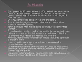  Fue una evolución y experimentación de Enrique Jorrín con el
Danzón. Al principio se basó en los cánones musicales del
género, pero luego, fue cambiando su ritmo hasta llegar al
chachacha.
 En 1948, compuso la canción “La engañadora”.
 Su nuevo estilo gustó a los que bailaban, ya que podían
improvisar nuevas figuras.
 Jorrín, compuso más melodías de este tipo, y les llamó “Neo
Danzón”.
 El nombre de cha cha cha fue dado al baile por los bailarines
del grupo, por el sonido típico que hacían los pies al bailar.
 Se extendió muy rápido por México y el resto de
América, debido a la sencillez con la que se puede aprender
a bailar el ritmo.
 Los compositores cubanos y mexicanos mejoraron los
procedimientos del baile.
 La instrumentación del cha cha cha en Cuba se toca con la
percusión, el piano, el bajo y la flauta, además de tocar con
cuerda algunas partes.
 Los grupos más importantes que tocaron este estilo fueron: La
Orquesta Aragón, La Orquesta América, etc.
 