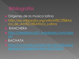  Orígenes de la música latina
 http://es.wikipedia.org/wiki/M%C3%BAsi
ca_de_Am%C3%A9rica_Latina
 RANCHERA
 http://alexblanco01.wordpress.com/abo
ut/
 BACHATA
 http://www.educando.edu.do/articulos/
generico/origenes-de-la-bachata/
 