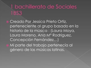  Creado Por Jessica Prieto Ortiz,
perteneciente al grupo basado en la
historia de la música : (Laura Moya,
Laura Moreno, Ana Mª Rodriguez,
Concepción Fernández…)
 Mi parte del trabajo pertenecía al
género de las músicas latinas.
 