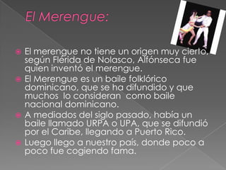  El merengue no tiene un origen muy cierto,
según Flérida de Nolasco, Alfónseca fue
quien inventó el merengue.
 El Merengue es un baile folklórico
dominicano, que se ha difundido y que
muchos lo consideran como baile
nacional dominicano.
 A mediados del siglo pasado, había un
baile llamado URPA o UPA, que se difundió
por el Caribe, llegando a Puerto Rico.
 Luego llego a nuestro país, donde poco a
poco fue cogiendo fama.
 