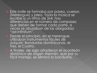  Este baile se formaba por paseo, cuerpo
(Merengue) y jaleo. Toda la música se
escribe a un ritmo de 2x4, hay
diferencias en el número de compases
que deben de formar cada parte, a
veces se abusaban de las alargadas/
“ad infinitum”.
 Desde el principio, en el merengue
utilizaban instrumentos fáciles de
adquirir: Bandurrias dominicanas, el
Tres, el Cuatro.
 A finales de siglo añadieron el acordeón
diatónico de origen Alemán, que por su
fácil manejo, se eliminó la bandurria.
 