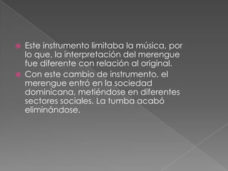  Este instrumento limitaba la música, por
lo que, la interpretación del merengue
fue diferente con relación al original.
 Con este cambio de instrumento, el
merengue entró en la sociedad
dominicana, metiéndose en diferentes
sectores sociales. La tumba acabó
eliminándose.
 