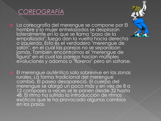  La coreografía del merengue se compone por El
hombre y la mujer entrelazados se desplazan
lateralmente en lo que se llama "paso de la
empalizada", luego dan la vuelta hacia derecha
o izquierda. Esto es el verdadero "merengue de
salón", en el cual las parejas no se separaban
jamás. También encontramos el "merengue de
figura" en el cual las parejas hacían múltiples
evoluciones y adornos o "floreros" pero sin soltarse.
 El merengue auténtico solo sobrevive en las zonas
rurales. La forma tradicional del merengue
cambió. El paseo desapareció. El cuerpo del
merengue se alargó un poco más y en vez de 8 a
12 compases a veces se le ponen desde 32 hasta
48. El ritmo ha sufrido la introducción de ritmos
exóticos que le ha provocado algunos cambios
en los pasos.
 