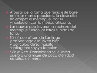  A pesar de la fama que tenia este baile
entre las masas populares, la clase alta
no aceptó el merengue, por su
vinculación con la música africana.
 Las causas que llevaron al rechazo del
merengue fueron las letras subidas de
tono.
 Tó loj' cuero* son de Santiago
y en Santiago ello' viven bien
y por culpa de'sa maidita
santiaguero soy yo también
 * En la Rep. Dominicana se le llama
cuero a una mujer de poca dignidad,
prostituta, inmoral.
 