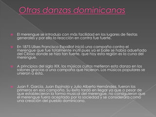  El merengue se introdujo con más facilidad en los lugares de fiestas
generales y por ello la reacción en contra fue fuerte.
 En 1875 Ulises Francisco Espaillat inició una campaña contra el
merengue que fue totalmente inútil pues ya el baile se había adueñado
del Cibao donde se hizo tan fuerte, que hoy esta región es la cuna del
merengue.
 A principios del siglo XIX, los músicos cultos metieron esta danza en los
salones gracias a una campaña que hicieron. Los músicos populares se
unieron a ésta.
 Juan F. García, Juan Espínola y Julio Alberto Hernández, fueron los
primeros en esa campaña. Su éxito tardó en llegar ya que a pesar de
que establecieron la forma musical del merengue, no consiguieron que
el merengue fuera aceptado por la sociedad y se considerara como
una creación del pueblo dominicano.
 
