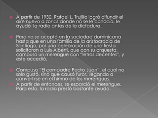  A partir de 1930, Rafael L. Trujillo logró difundir el
aire nuevo a zonas donde no se le conocía, le
ayudó la radio antes de la dictadura.
 Pero no se aceptó en la sociedad dominicana
hasta que en una familia de la aristocracia de
Santiago, por una celebración de una fiesta
solicitaron a Luis Alberti, que con su orquesta,
compuso un merengue con “letras decentes”, y
este accedió.
 Compuso “El compadre Pedro Juan”, el cual no
solo gustó, sino que causó furor, llegando a
convertirse en el himno de los merengues.
 A partir de entonces, se esparció el merengue.
Para esto, la radio prestó bastante ayuda.
 