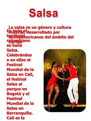 SalsaLa salsa es un género y cultura musical, desarrollado por latinoamericanos del ámbito del Caribe.En todo el territorio colombiano se baila Salsa. Celebrándose en ellas el Festival Mundial de la Salsa en Cali, el festival Salsa al parque en Bogotá y el Festival Mundial de la Salsa en Barranquilla. Cali es la capital mundial de la salsa.