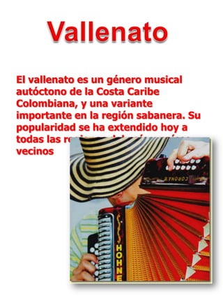 VallenatoEl vallenato es un género musical autóctono de la Costa Caribe Colombiana, y una variante importante en la región sabanera. Su popularidad se ha extendido hoy a todas las regiones del país y países vecinos