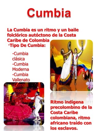 CumbiaLa Cumbia es un ritmo y un baile folclórico autóctono de la Costa Caribe de Colombia·Tipo De Cumbia:-Cumbia clásica-Cumbia Moderna-Cumbia Vallenato-Cumbia Tropical-Cumbia CumbiambaRitmo indígena precolombino de la Costa Caribe colombiana, ritmo africano traído con los esclavos.