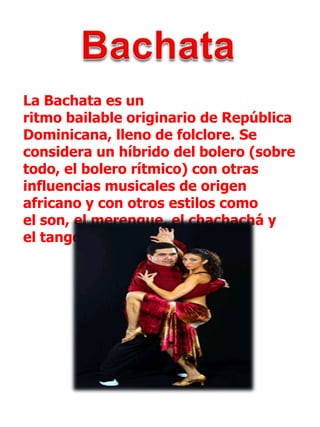 BachataLa Bachata es un ritmo bailable originario de República Dominicana, lleno de folclore. Se considera un híbrido del bolero (sobre todo, el bolero rítmico) con otras influencias musicales de origen africano y con otros estilos como el son, el merengue, el chachachá y el tango.