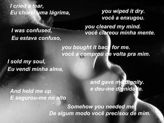I cried a tear,
Eu chorei uma lágrima,              you wiped it dry.
                                    você a enxugou.
                              you cleared my mind.
 I was confused,              você clareou minha mente.
 Eu estava confuso,
                      you bought it back for me.
                      você a comprou de volta pra mim.
I sold my soul,
Eu vendi minha alma,

                                and gave me dignity.
And held me up                  e deu-me dignidade.
E segurou-me no alto
                    Somehow you needed me.
              De algum modo você precisou de mim.
 
