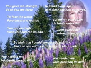 You gave me strength       to stand alone again.
  Você deu-me força          para ficar sozinho outra vez.

   To face the world
   Para encarar o mundo           out on my own again.
                                  de frente outra vez.
   You put me high                   upon a pedestal.
   Você colocou-me no alto           sobre um pedestal.


       So high that I could almost see eternity.
       Tão alto que eu pude quase ver a eternidade.


You needed me,                    you needed me.
Você precisou de mim,             você precisou de mim.
 