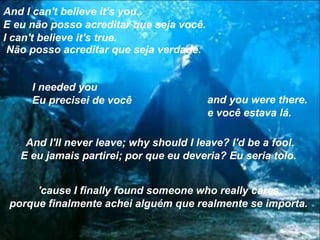 And I can't believe it's you..
E eu não posso acreditar que seja você.
I can't believe it's true.
 Não posso acreditar que seja verdade.


     I needed you
     Eu precisei de você                  and you were there.
                                          e você estava lá.

    And I'll never leave; why should I leave? I'd be a fool.
   E eu jamais partirei; por que eu deveria? Eu seria tolo.


      'cause I finally found someone who really cares.
 porque finalmente achei alguém que realmente se importa.
 