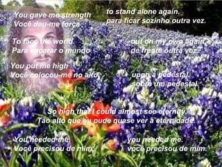 You gave me strength      to stand alone again.
Você deu-me força         para ficar sozinho outra vez.

To face the world                out on my own again.
Para encarar o mundo             de frente outra vez.

You put me high
Você colocou-me no alto          upon a pedestal.
                                 sobre um pedestal.


         So high that I could almost see eternity.
       Tão alto que eu pude quase ver a eternidade.

You needed me,                  you needed me.
Você precisou de mim,           você precisou de mim.
 