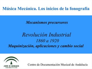 Música Mecánica. Los inicios de la fonografía


            Mecanismos precursores


          Revolución Industrial
                   1860 a 1920
  Maquinización, aplicaciones y cambio social



             Centro de Documentación Musical de Andalucía
 