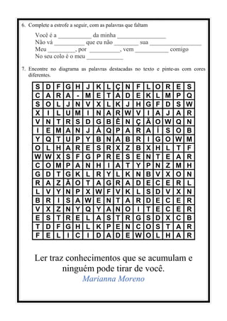 6. Complete a estrofe a seguir, com as palavras que faltam
Você é a ___________ da minha ________________
Não vá __________ que eu não ________ sua _________________
Meu _________, por __________, vem ___________ comigo
No seu colo é o meu ____________
7. Encontre no diagrama as palavras destacadas no texto e pinte-as com cores
diferentes.
S D F G H J K L Ç N F L O R E S
C A R A - M E T A D E K L M P Q
S O L J N V X L K J H G F D S W
X I L U M I N A R W V I A J A R
V N T R S D G B Ê N Ç Ã O W Q N
I E M A N J Á Q P A R A Í S O B
Y Q T U P Y B N A B R I G O W M
O L H A R E S R X Z B X H L T F
W W X S F G P R E S E N T E A R
C O M P A N H I A T Y P N Z M H
G D T G K L R Y L K N B V X O N
R A Z Ã O T A G R A D E C E R L
L V Y N P X W F V K L S D V X N
B R I S A W E N T A R D E C E R
V X Z N Y Q Y A N O I T E C E R
E S T R E L A S T R G S D X C B
T D F G H L K P E N C O S T A R
F E L I C I D A D E W O L H A R
Ler traz conhecimentos que se acumulam e
ninguém pode tirar de você.
Marianna Moreno
 