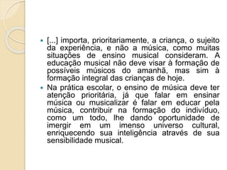  [...] importa, prioritariamente, a criança, o sujeito
da experiência, e não a música, como muitas
situações de ensino musical consideram. A
educação musical não deve visar à formação de
possíveis músicos do amanhã, mas sim à
formação integral das crianças de hoje.
 Na prática escolar, o ensino de música deve ter
atenção prioritária, já que falar em ensinar
música ou musicalizar é falar em educar pela
música, contribuir na formação do indivíduo,
como um todo, lhe dando oportunidade de
imergir em um imenso universo cultural,
enriquecendo sua inteligência através de sua
sensibilidade musical.
 