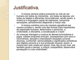 Justificativa.
 A música sempre esteve presente na vida do ser
humano em todos os momentos, em todas as épocas, em
todas as idades e diferentes circunstâncias, sendo assim, a
música é a linguagem capaz de expressar, comunicar
sensações, pensamentos alegrando a nossa vida.
 A música combina sons de maneira agradável aos
nossos ouvidos e, sendo uma das formas mais importantes
da expressão humana, desenvolve o raciocínio, a
criatividade, a disciplina, a socialização e o lazer.
 As crianças interagem a música às demais brincadeiras e
jogos: cantam enquanto brincam, acompanham com sons e
movimentos, dançam e dramatizam situações sonoras
diversas, conferindo “personalidade e significados simbólicos
aos objetos sonoros e a sua produção musical, assim, a
música tem sido usada por prazer, mas não só por isso, ela
também ajuda a pensar, a criticar, compartilhar, desenvolve
percepção e a sua criatividade”.
 