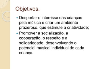 Objetivos.
 Despertar o interesse das crianças
pela música e criar um ambiente
prazeroso, que estimule a criatividade;
 Promover a socialização, a
cooperação, o respeito e a
solidariedade, desenvolvendo o
potencial musical individual de cada
criança.
 