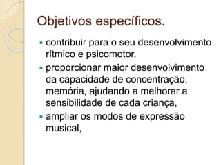 Objetivos específicos.
 contribuir para o seu desenvolvimento
rítmico e psicomotor,
 proporcionar maior desenvolvimento
da capacidade de concentração,
memória, ajudando a melhorar a
sensibilidade de cada criança,
 ampliar os modos de expressão
musical,
 
