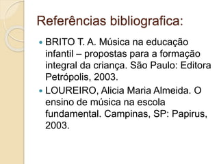 Referências bibliografica: 
 BRITO T. A. Música na educação 
infantil – propostas para a formação 
integral da criança. São Paulo: Editora 
Petrópolis, 2003. 
 LOUREIRO, Alicia Maria Almeida. O 
ensino de música na escola 
fundamental. Campinas, SP: Papirus, 
2003. 

