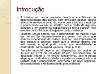 Introdução 
 A música tem como propósito favorecer e colaborar no 
desenvolvimento dos alunos, sem privilegiar apenas alguns 
alunos, entendendo esta, não como uma atividade mecânica 
e pouco produtiva que se satisfaz com o recitar de algumas 
cantigas e em momentos específicos da rotina escolar, mas 
envolve uma atividade planejada e contextualizada, 
 Loureiro (2003) explica que o aprendizado de música deve 
ser um ato de desprendimento prazeroso, que comungue 
com as experiências da criança sem ser uma imposição ou 
que busque a qualquer custo que a criança domine um 
instrumento, o qual pode minar sua sensibilidade e 
criatividade, como explica Loureiro (2003, p.141). 
 Atenção especial deveria ser dispensada ao ensino de 
música no nível da educação básica, principalmente na 
educação infantil e no ensino fundamental, pois é nessa 
etapa que o individuo estabelece e pode ser assegurada sua 
relação com o conhecimento, operando-o no nível cognitivo, 
de sensibilidade e de formação da personalidade. 
 