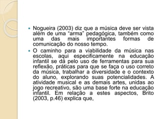  Nogueira (2003) diz que a música deve ser vista 
além de uma “arma” pedagógica, também como 
uma das mais importantes formas de 
comunicação do nosso tempo. 
 O caminho para a viabilidade da música nas 
escolas, aqui especificamente na educação 
infantil se dá pelo uso de ferramentas para sua 
reflexão, práticas para que se faça o uso correto 
da música, trabalhar a diversidade e o contexto 
do aluno, explorando suas potencialidades. A 
atividade musical e as demais artes, unidas ao 
jogo recreativo, são uma base forte na educação 
infantil. Em relação a estes aspectos, Brito 
(2003, p.46) explica que, 
 