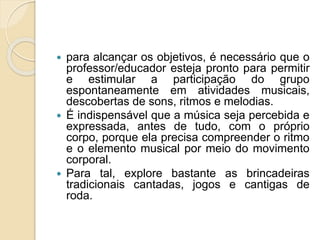  para alcançar os objetivos, é necessário que o 
professor/educador esteja pronto para permitir 
e estimular a participação do grupo 
espontaneamente em atividades musicais, 
descobertas de sons, ritmos e melodias. 
 É indispensável que a música seja percebida e 
expressada, antes de tudo, com o próprio 
corpo, porque ela precisa compreender o ritmo 
e o elemento musical por meio do movimento 
corporal. 
 Para tal, explore bastante as brincadeiras 
tradicionais cantadas, jogos e cantigas de 
roda. 
 